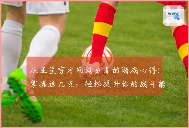 从亚星官方网站分享的游戏心得：掌握这几点，轻松提升你的战斗能力！