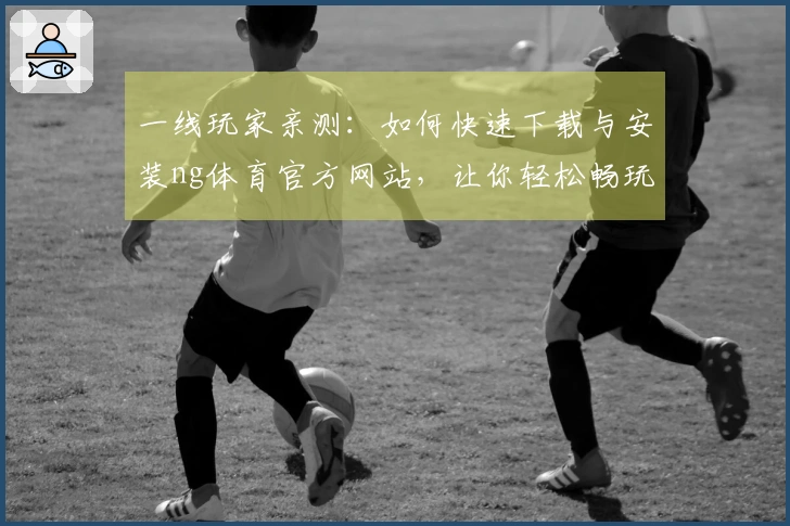 一线玩家亲测：如何快速下载与安装ng体育官方网站，让你轻松畅玩游戏