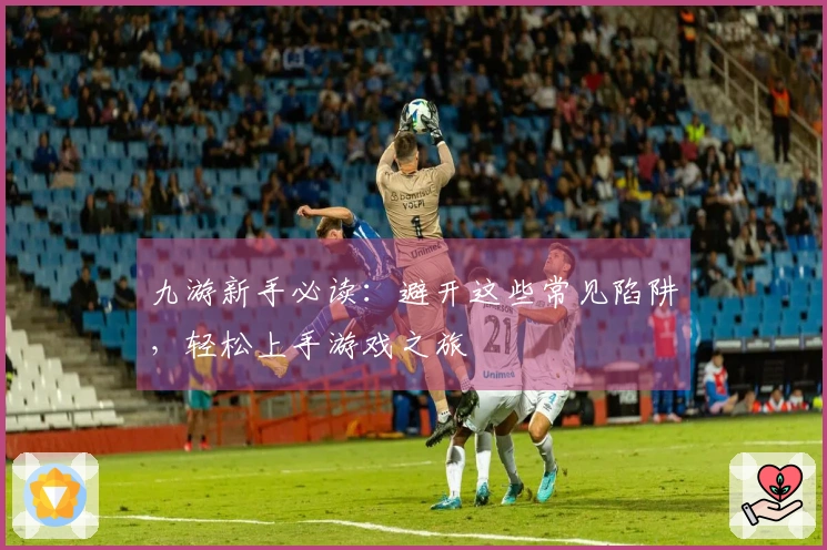 九游新手必读：避开这些常见陷阱，轻松上手游戏之旅