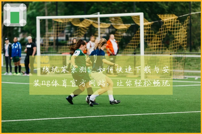 一线玩家亲测：如何快速下载与安装ng体育官方网站，让你轻松畅玩游戏