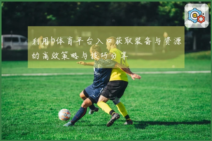 利用b体育平台入口获取装备与资源的高效策略与技巧分享
